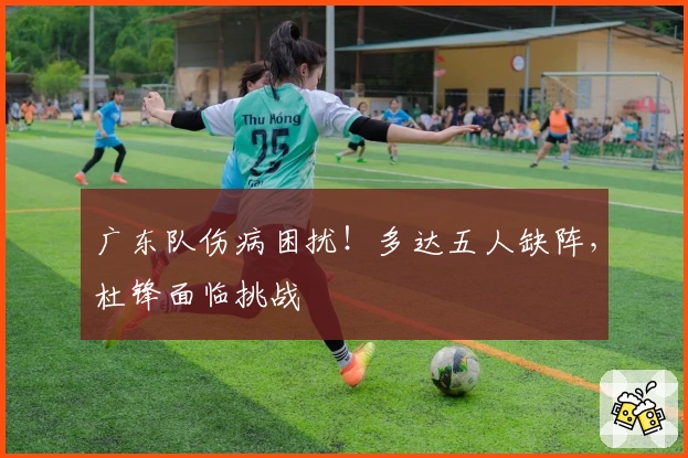 广东队伤病困扰！多达五人缺阵，杜锋面临挑战
