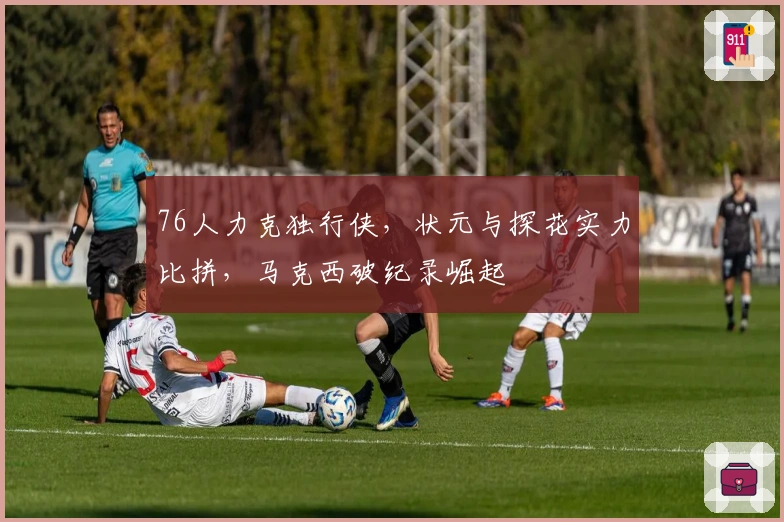 76人力克独行侠，状元与探花实力比拼，马克西破纪录崛起