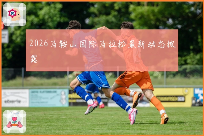2026马鞍山国际马拉松最新动态披露