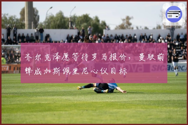 齐尔克泽愿等待罗马报价，曼联前锋成加斯佩里尼心仪目标