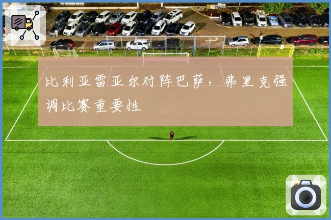 比利亚雷亚尔对阵巴萨，弗里克强调比赛重要性