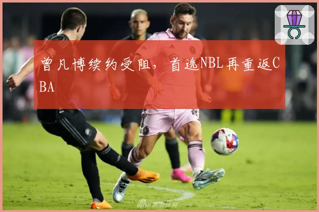 曾凡博续约受阻，首选NBL再重返CBA